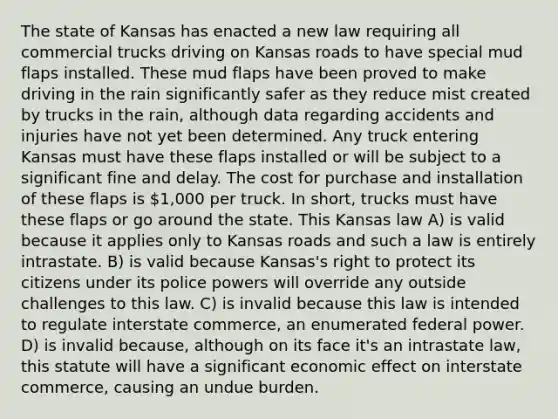 The state of Kansas has enacted a new law requiring all commercial trucks driving on Kansas roads to have special mud flaps installed. These mud flaps have been proved to make driving in the rain significantly safer as they reduce mist created by trucks in the rain, although data regarding accidents and injuries have not yet been determined. Any truck entering Kansas must have these flaps installed or will be subject to a significant fine and delay. The cost for purchase and installation of these flaps is 1,000 per truck. In short, trucks must have these flaps or go around the state. This Kansas law A) is valid because it applies only to Kansas roads and such a law is entirely intrastate. B) is valid because Kansas's right to protect its citizens under its police powers will override any outside challenges to this law. C) is invalid because this law is intended to regulate interstate commerce, an enumerated federal power. D) is invalid because, although on its face it's an intrastate law, this statute will have a significant economic effect on interstate commerce, causing an undue burden.