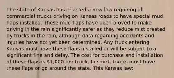 The state of Kansas has enacted a new law requiring all commercial trucks driving on Kansas roads to have special mud flaps installed. These mud flaps have been proved to make driving in the rain significantly safer as they reduce mist created by trucks in the rain, although data regarding accidents and injuries have not yet been determined. Any truck entering Kansas must have these flaps installed or will be subject to a significant fine and delay. The cost for purchase and installation of these flaps is 1,000 per truck. In short, trucks must have these flaps or go around the state. This Kansas law: