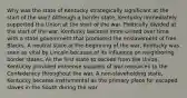 Why was the state of Kentucky strategically significant at the start of the war? Although a border state, Kentucky immediately supported the Union at the start of the war. Politically divided at the start of the war, Kentucky became more united over time with a state government that promoted the enslavement of free Blacks. A neutral state at the beginning of the war, Kentucky was seen as vital by Lincoln because of its influence on neighboring border states. As the first state to secede from the Union, Kentucky provided immense supplies of war resources to the Confederacy throughout the war. A non-slaveholding state, Kentucky became instrumental as the primary place for escaped slaves in the South during the war.