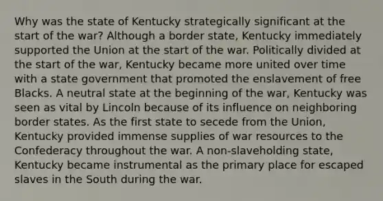 Why was the state of Kentucky strategically significant at the start of the war? Although a border state, Kentucky immediately supported the Union at the start of the war. Politically divided at the start of the war, Kentucky became more united over time with a state government that promoted the enslavement of free Blacks. A neutral state at the beginning of the war, Kentucky was seen as vital by Lincoln because of its influence on neighboring border states. As the first state to secede from the Union, Kentucky provided immense supplies of war resources to the Confederacy throughout the war. A non-slaveholding state, Kentucky became instrumental as the primary place for escaped slaves in the South during the war.