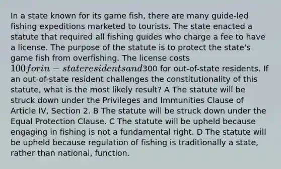 In a state known for its game fish, there are many guide-led fishing expeditions marketed to tourists. The state enacted a statute that required all fishing guides who charge a fee to have a license. The purpose of the statute is to protect the state's game fish from overfishing. The license costs 100 for in-state residents and300 for out-of-state residents. If an out-of-state resident challenges the constitutionality of this statute, what is the most likely result? A The statute will be struck down under the Privileges and Immunities Clause of Article IV, Section 2. B The statute will be struck down under the Equal Protection Clause. C The statute will be upheld because engaging in fishing is not a fundamental right. D The statute will be upheld because regulation of fishing is traditionally a state, rather than national, function.