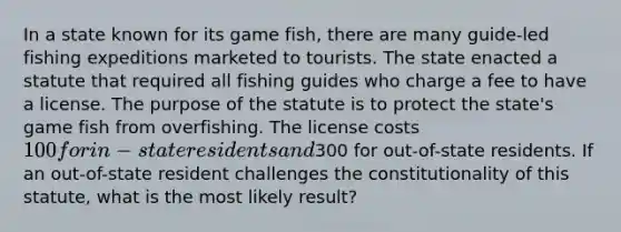 In a state known for its game fish, there are many guide-led fishing expeditions marketed to tourists. The state enacted a statute that required all fishing guides who charge a fee to have a license. The purpose of the statute is to protect the state's game fish from overfishing. The license costs 100 for in-state residents and300 for out-of-state residents. If an out-of-state resident challenges the constitutionality of this statute, what is the most likely result?