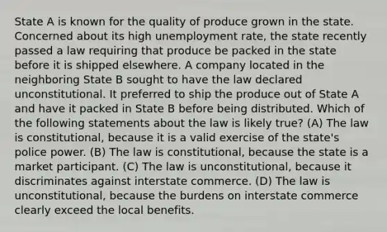 State A is known for the quality of produce grown in the state. Concerned about its high unemployment rate, the state recently passed a law requiring that produce be packed in the state before it is shipped elsewhere. A company located in the neighboring State B sought to have the law declared unconstitutional. It preferred to ship the produce out of State A and have it packed in State B before being distributed. Which of the following statements about the law is likely true? (A) The law is constitutional, because it is a valid exercise of the state's police power. (B) The law is constitutional, because the state is a market participant. (C) The law is unconstitutional, because it discriminates against interstate commerce. (D) The law is unconstitutional, because the burdens on interstate commerce clearly exceed the local benefits.