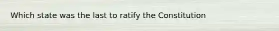 Which state was the last to ratify the Constitution