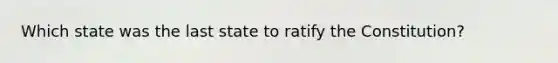 Which state was the last state to ratify the Constitution?