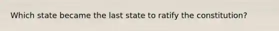 Which state became the last state to ratify the constitution?