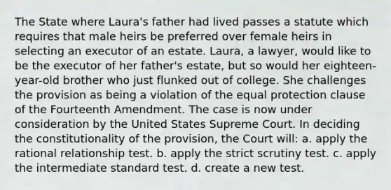 The State where Laura's father had lived passes a statute which requires that male heirs be preferred over female heirs in selecting an executor of an estate. Laura, a lawyer, would like to be the executor of her father's estate, but so would her eighteen-year-old brother who just flunked out of college. She challenges the provision as being a violation of the equal protection clause of the Fourteenth Amendment. The case is now under consideration by the United States Supreme Court. In deciding the constitutionality of the provision, the Court will: a. apply the rational relationship test. b. apply the strict scrutiny test. c. apply the intermediate standard test. d. create a new test.