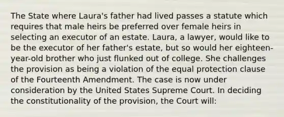 The State where Laura's father had lived passes a statute which requires that male heirs be preferred over female heirs in selecting an executor of an estate. Laura, a lawyer, would like to be the executor of her father's estate, but so would her eighteen-year-old brother who just flunked out of college. She challenges the provision as being a violation of the equal protection clause of the Fourteenth Amendment. The case is now under consideration by the United States Supreme Court. In deciding the constitutionality of the provision, the Court will: