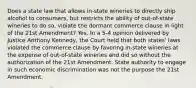 Does a state law that allows in-state wineries to directly ship alcohol to consumers, but restricts the ability of out-of-state wineries to do so, violate the dormant commerce clause in light of the 21st Amendment? Yes. In a 5-4 opinion delivered by Justice Anthony Kennedy, the Court held that both states' laws violated the commerce clause by favoring in-state wineries at the expense of out-of-state wineries and did so without the authorization of the 21st Amendment. State authority to engage in such economic discrimination was not the purpose the 21st Amendment.