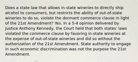 Does a state law that allows in-state wineries to directly ship alcohol to consumers, but restricts the ability of out-of-state wineries to do so, violate the dormant commerce clause in light of the 21st Amendment? Yes. In a 5-4 opinion delivered by Justice Anthony Kennedy, the Court held that both states' laws violated the commerce clause by favoring in-state wineries at the expense of out-of-state wineries and did so without the authorization of the 21st Amendment. State authority to engage in such economic discrimination was not the purpose the 21st Amendment.