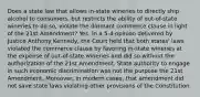 Does a state law that allows in-state wineries to directly ship alcohol to consumers, but restricts the ability of out-of-state wineries to do so, violate the dormant commerce clause in light of the 21st Amendment? Yes. In a 5-4 opinion delivered by Justice Anthony Kennedy, the Court held that both states' laws violated the commerce clause by favoring in-state wineries at the expense of out-of-state wineries and did so without the authorization of the 21st Amendment. State authority to engage in such economic discrimination was not the purpose the 21st Amendment. Moreover, in modern cases, that amendment did not save state laws violating other provisions of the Constitution.