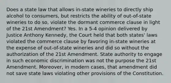 Does a state law that allows in-state wineries to directly ship alcohol to consumers, but restricts the ability of out-of-state wineries to do so, violate the dormant commerce clause in light of the 21st Amendment? Yes. In a 5-4 opinion delivered by Justice Anthony Kennedy, the Court held that both states' laws violated the commerce clause by favoring in-state wineries at the expense of out-of-state wineries and did so without the authorization of the 21st Amendment. State authority to engage in such economic discrimination was not the purpose the 21st Amendment. Moreover, in modern cases, that amendment did not save state laws violating other provisions of the Constitution.