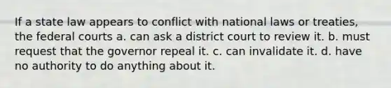 If a state law appears to conflict with national laws or treaties, the <a href='https://www.questionai.com/knowledge/kzzdxYQ4u6-federal-courts' class='anchor-knowledge'>federal courts</a> a. can ask a district court to review it. b. must request that the governor repeal it. c. can invalidate it. d. have no authority to do anything about it.