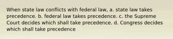 When state law conflicts with federal law, a. state law takes precedence. b. federal law takes precedence. c. the Supreme Court decides which shall take precedence. d. Congress decides which shall take precedence