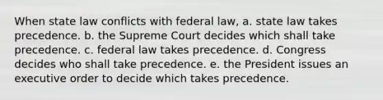 When state law conflicts with federal law, a. state law takes precedence. b. the Supreme Court decides which shall take precedence. c. federal law takes precedence. d. Congress decides who shall take precedence. e. the President issues an executive order to decide which takes precedence.