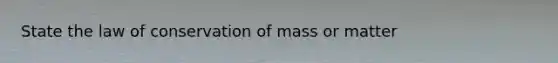 State the law of conservation of mass or matter