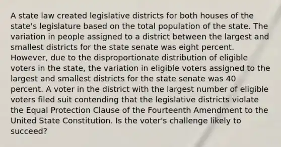 A state law created legislative districts for both houses of the state's legislature based on the total population of the state. The variation in people assigned to a district between the largest and smallest districts for the state senate was eight percent. However, due to the disproportionate distribution of eligible voters in the state, the variation in eligible voters assigned to the largest and smallest districts for the state senate was 40 percent. A voter in the district with the largest number of eligible voters filed suit contending that the legislative districts violate the Equal Protection Clause of the Fourteenth Amendment to the United State Constitution. Is the voter's challenge likely to succeed?