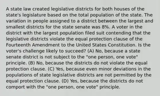 A state law created legislative districts for both houses of the state's legislature based on the total population of the state. The variation in people assigned to a district between the largest and smallest districts for the state senate was 8%. A voter in the district with the largest population filed suit contending that the legislative districts violate the equal protection clause of the Fourteenth Amendment to the United States Constitution. Is the voter's challenge likely to succeed? (A) No, because a state senate district is not subject to the "one person, one vote" principle. (B) No, because the districts do not violate the equal protection clause. (C) Yes, because even minor deviations in the populations of state legislative districts are not permitted by the equal protection clause. (D) Yes, because the districts do not comport with the "one person, one vote" principle.