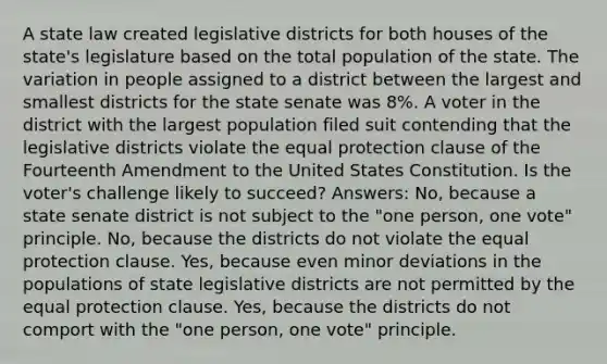 A state law created legislative districts for both houses of the state's legislature based on the total population of the state. The variation in people assigned to a district between the largest and smallest districts for the state senate was 8%. A voter in the district with the largest population filed suit contending that the legislative districts violate the equal protection clause of the Fourteenth Amendment to the United States Constitution. Is the voter's challenge likely to succeed? Answers: No, because a state senate district is not subject to the "one person, one vote" principle. No, because the districts do not violate the equal protection clause. Yes, because even minor deviations in the populations of state legislative districts are not permitted by the equal protection clause. Yes, because the districts do not comport with the "one person, one vote" principle.