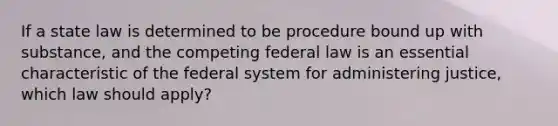 If a state law is determined to be procedure bound up with substance, and the competing federal law is an essential characteristic of the federal system for administering justice, which law should apply?