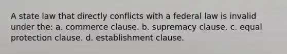 A state law that directly conflicts with a federal law is invalid under the: a. commerce clause. b. supremacy clause. c. equal protection clause. d. establishment clause.