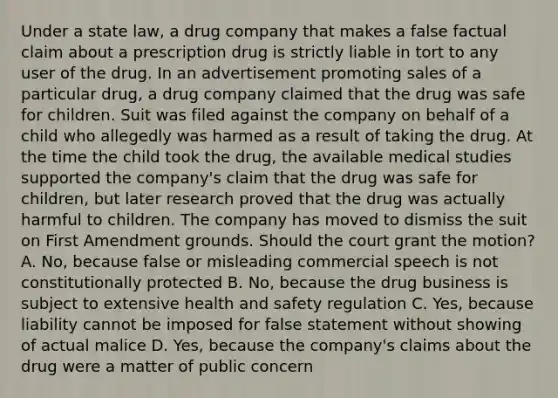 Under a state law, a drug company that makes a false factual claim about a prescription drug is strictly liable in tort to any user of the drug. In an advertisement promoting sales of a particular drug, a drug company claimed that the drug was safe for children. Suit was filed against the company on behalf of a child who allegedly was harmed as a result of taking the drug. At the time the child took the drug, the available medical studies supported the company's claim that the drug was safe for children, but later research proved that the drug was actually harmful to children. The company has moved to dismiss the suit on First Amendment grounds. Should the court grant the motion? A. No, because false or misleading commercial speech is not constitutionally protected B. No, because the drug business is subject to extensive health and safety regulation C. Yes, because liability cannot be imposed for false statement without showing of actual malice D. Yes, because the company's claims about the drug were a matter of public concern