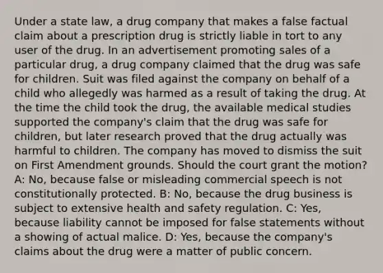 Under a state law, a drug company that makes a false factual claim about a prescription drug is strictly liable in tort to any user of the drug. In an advertisement promoting sales of a particular drug, a drug company claimed that the drug was safe for children. Suit was filed against the company on behalf of a child who allegedly was harmed as a result of taking the drug. At the time the child took the drug, the available medical studies supported the company's claim that the drug was safe for children, but later research proved that the drug actually was harmful to children. The company has moved to dismiss the suit on First Amendment grounds. Should the court grant the motion? A: No, because false or misleading commercial speech is not constitutionally protected. B: No, because the drug business is subject to extensive health and safety regulation. C: Yes, because liability cannot be imposed for false statements without a showing of actual malice. D: Yes, because the company's claims about the drug were a matter of public concern.