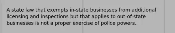 A state law that exempts in-state businesses from additional licensing and inspections but that applies to out-of-state businesses is not a proper exercise of police powers.