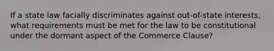 If a state law facially discriminates against out-of-state interests, what requirements must be met for the law to be constitutional under the dormant aspect of the Commerce Clause?