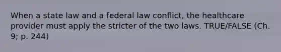 When a state law and a federal law conflict, the healthcare provider must apply the stricter of the two laws. TRUE/FALSE (Ch. 9; p. 244)