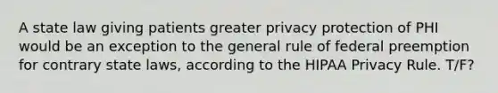 A state law giving patients greater privacy protection of PHI would be an exception to the general rule of federal preemption for contrary state laws, according to the HIPAA Privacy Rule. T/F?