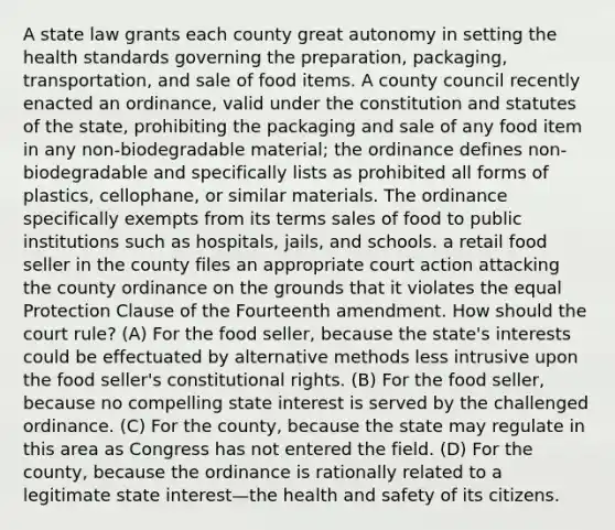 A state law grants each county great autonomy in setting the health standards governing the preparation, packaging, transportation, and sale of food items. A county council recently enacted an ordinance, valid under the constitution and statutes of the state, prohibiting the packaging and sale of any food item in any non-biodegradable material; the ordinance defines non-biodegradable and specifically lists as prohibited all forms of plastics, cellophane, or similar materials. The ordinance specifically exempts from its terms sales of food to public institutions such as hospitals, jails, and schools. a retail food seller in the county files an appropriate court action attacking the county ordinance on the grounds that it violates the equal Protection Clause of the Fourteenth amendment. How should the court rule? (A) For the food seller, because the state's interests could be effectuated by alternative methods less intrusive upon the food seller's constitutional rights. (B) For the food seller, because no compelling state interest is served by the challenged ordinance. (C) For the county, because the state may regulate in this area as Congress has not entered the field. (D) For the county, because the ordinance is rationally related to a legitimate state interest—the health and safety of its citizens.