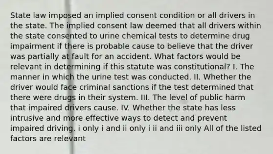 State law imposed an implied consent condition or all drivers in the state. The implied consent law deemed that all drivers within the state consented to urine chemical tests to determine drug impairment if there is probable cause to believe that the driver was partially at fault for an accident. What factors would be relevant in determining if this statute was constitutional? I. The manner in which the urine test was conducted. II. Whether the driver would face criminal sanctions if the test determined that there were drugs in their system. III. The level of public harm that impaired drivers cause. IV. Whether the state has less intrusive and more effective ways to detect and prevent impaired driving. i only i and ii only i ii and iii only All of the listed factors are relevant