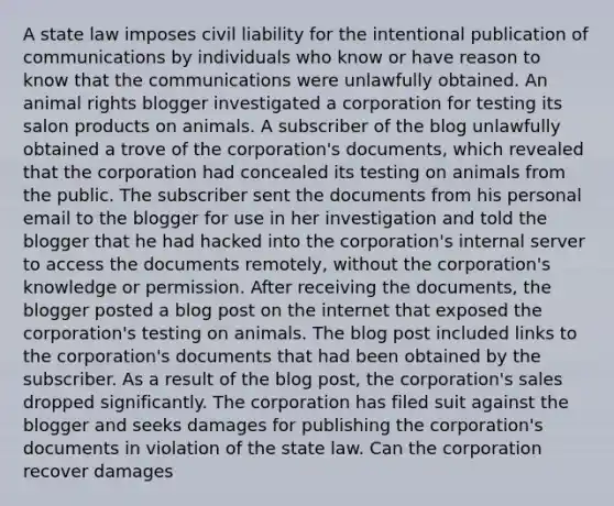 A state law imposes civil liability for the intentional publication of communications by individuals who know or have reason to know that the communications were unlawfully obtained. An animal rights blogger investigated a corporation for testing its salon products on animals. A subscriber of the blog unlawfully obtained a trove of the corporation's documents, which revealed that the corporation had concealed its testing on animals from the public. The subscriber sent the documents from his personal email to the blogger for use in her investigation and told the blogger that he had hacked into the corporation's internal server to access the documents remotely, without the corporation's knowledge or permission. After receiving the documents, the blogger posted a blog post on the internet that exposed the corporation's testing on animals. The blog post included links to the corporation's documents that had been obtained by the subscriber. As a result of the blog post, the corporation's sales dropped significantly. The corporation has filed suit against the blogger and seeks damages for publishing the corporation's documents in violation of the state law. Can the corporation recover damages