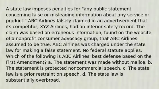 A state law imposes penalties for "any public statement concerning false or misleading information about any service or product." ABC Airlines falsely claimed in an advertisement that its competitor, XYZ Airlines, had an inferior safety record. The claim was based on erroneous information, found on the website of a nonprofit consumer advocacy group, that ABC Airlines assumed to be true. ABC Airlines was charged under the state law for making a false statement. No federal statute applies. Which of the following is ABC Airlines' best defense based on the First Amendment? a. The statement was made without malice. b. The statement is protected noncommercial speech. c. The state law is a prior restraint on speech. d. The state law is substantially overbroad.