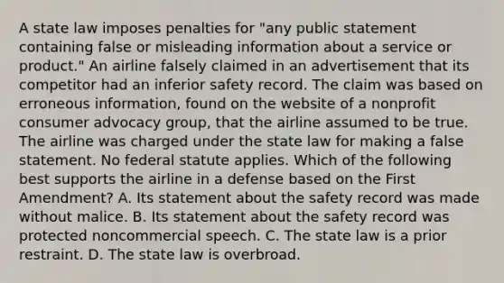 A state law imposes penalties for "any public statement containing false or misleading information about a service or product." An airline falsely claimed in an advertisement that its competitor had an inferior safety record. The claim was based on erroneous information, found on the website of a nonprofit consumer advocacy group, that the airline assumed to be true. The airline was charged under the state law for making a false statement. No federal statute applies. Which of the following best supports the airline in a defense based on the First Amendment? A. Its statement about the safety record was made without malice. B. Its statement about the safety record was protected noncommercial speech. C. The state law is a prior restraint. D. The state law is overbroad.