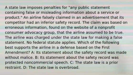 A state law imposes penalties for "any public statement containing false or misleading information about a service or product." An airline falsely claimed in an advertisement that its competitor had an inferior safety record. The claim was based on erroneous information, found on the website of a nonprofit consumer advocacy group, that the airline assumed to be true. The airline was charged under the state law for making a false statement. No federal statute applies. Which of the following best supports the airline in a defense based on the First Amendment? A: Its statement about the safety record was made without malice. B: Its statement about the safety record was protected noncommercial speech. C: The state law is a prior restraint. D: The state law is overbroad.