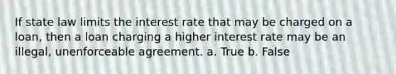 If state law limits the interest rate that may be charged on a loan, then a loan charging a higher interest rate may be an illegal, unenforceable agreement. a. True b. False