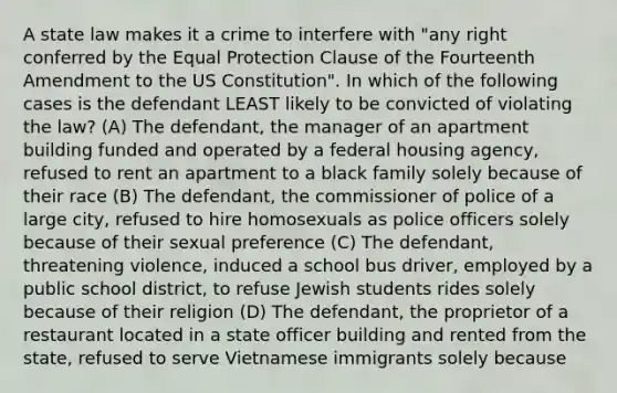 A state law makes it a crime to interfere with "any right conferred by the Equal Protection Clause of the Fourteenth Amendment to the US Constitution". In which of the following cases is the defendant LEAST likely to be convicted of violating the law? (A) The defendant, the manager of an apartment building funded and operated by a federal housing agency, refused to rent an apartment to a black family solely because of their race (B) The defendant, the commissioner of police of a large city, refused to hire homosexuals as police officers solely because of their sexual preference (C) The defendant, threatening violence, induced a school bus driver, employed by a public school district, to refuse Jewish students rides solely because of their religion (D) The defendant, the proprietor of a restaurant located in a state officer building and rented from the state, refused to serve Vietnamese immigrants solely because