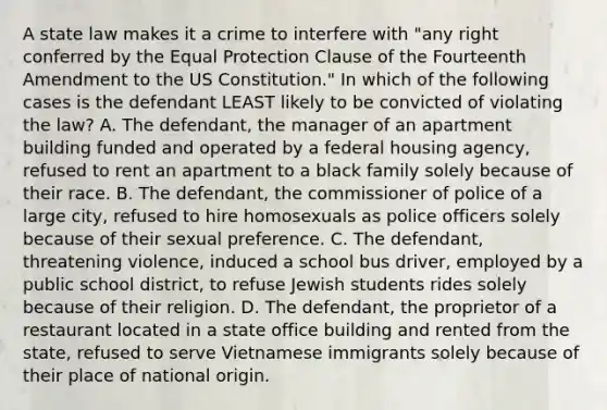 A state law makes it a crime to interfere with "any right conferred by the Equal Protection Clause of the Fourteenth Amendment to the US Constitution." In which of the following cases is the defendant LEAST likely to be convicted of violating the law? A. The defendant, the manager of an apartment building funded and operated by a federal housing agency, refused to rent an apartment to a black family solely because of their race. B. The defendant, the commissioner of police of a large city, refused to hire homosexuals as police officers solely because of their sexual preference. C. The defendant, threatening violence, induced a school bus driver, employed by a public school district, to refuse Jewish students rides solely because of their religion. D. The defendant, the proprietor of a restaurant located in a state office building and rented from the state, refused to serve Vietnamese immigrants solely because of their place of national origin.