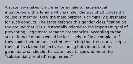 A state law makes it a crime for a male to have sexual intercourse with a female who is under the age of 18 unless the couple is married. Only the male partner is criminally punishable for such conduct. The state defends this gender classification on the ground that it is substantially related to the important goal of preventing illegitimate teenage pregnancies. According to the state, female minors would be less likely to file a complaint if they could then be prosecuted. Assuming that the court accepts the state's claimed objective as being both important and genuine, what should the state have to show to meet the "substantially related" requirement?