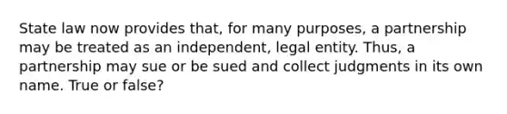 State law now provides that, for many purposes, a partnership may be treated as an independent, legal entity. Thus, a partnership may sue or be sued and collect judgments in its own name. True or false?