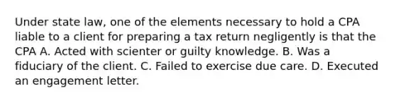 Under state law, one of the elements necessary to hold a CPA liable to a client for preparing a tax return negligently is that the CPA A. Acted with scienter or guilty knowledge. B. Was a fiduciary of the client. C. Failed to exercise due care. D. Executed an engagement letter.