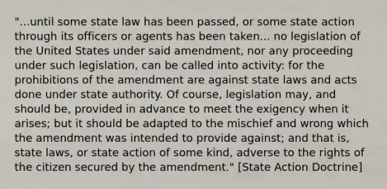 "...until some state law has been passed, or some state action through its officers or agents has been taken... no legislation of the United States under said amendment, nor any proceeding under such legislation, can be called into activity: for the prohibitions of the amendment are against state laws and acts done under state authority. Of course, legislation may, and should be, provided in advance to meet the exigency when it arises; but it should be adapted to the mischief and wrong which the amendment was intended to provide against; and that is, state laws, or state action of some kind, adverse to the rights of the citizen secured by the amendment." [State Action Doctrine]