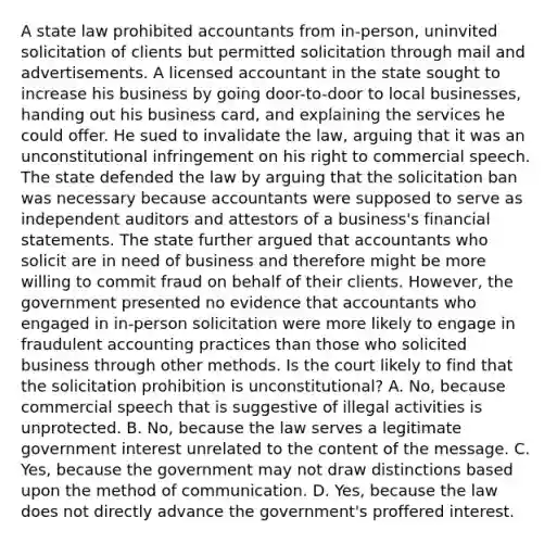 A state law prohibited accountants from in-person, uninvited solicitation of clients but permitted solicitation through mail and advertisements. A licensed accountant in the state sought to increase his business by going door-to-door to local businesses, handing out his business card, and explaining the services he could offer. He sued to invalidate the law, arguing that it was an unconstitutional infringement on his right to commercial speech. The state defended the law by arguing that the solicitation ban was necessary because accountants were supposed to serve as independent auditors and attestors of a business's financial statements. The state further argued that accountants who solicit are in need of business and therefore might be more willing to commit fraud on behalf of their clients. However, the government presented no evidence that accountants who engaged in in-person solicitation were more likely to engage in fraudulent accounting practices than those who solicited business through other methods. Is the court likely to find that the solicitation prohibition is unconstitutional? A. No, because commercial speech that is suggestive of illegal activities is unprotected. B. No, because the law serves a legitimate government interest unrelated to the content of the message. C. Yes, because the government may not draw distinctions based upon the method of communication. D. Yes, because the law does not directly advance the government's proffered interest.