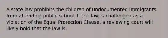 A state law prohibits the children of undocumented immigrants from attending public school. If the law is challenged as a violation of the Equal Protection Clause, a reviewing court will likely hold that the law is: