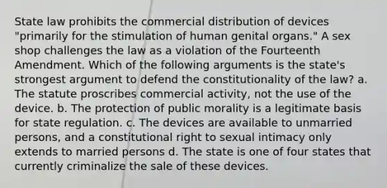 State law prohibits the commercial distribution of devices "primarily for the stimulation of human genital organs." A sex shop challenges the law as a violation of the Fourteenth Amendment. Which of the following arguments is the state's strongest argument to defend the constitutionality of the law? a. The statute proscribes commercial activity, not the use of the device. b. The protection of public morality is a legitimate basis for state regulation. c. The devices are available to unmarried persons, and a constitutional right to sexual intimacy only extends to married persons d. The state is one of four states that currently criminalize the sale of these devices.