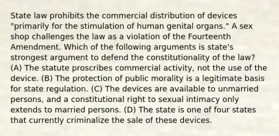 State law prohibits the commercial distribution of devices "primarily for the stimulation of human genital organs." A sex shop challenges the law as a violation of the Fourteenth Amendment. Which of the following arguments is state's strongest argument to defend the constitutionality of the law? (A) The statute proscribes commercial activity, not the use of the device. (B) The protection of public morality is a legitimate basis for state regulation. (C) The devices are available to unmarried persons, and a constitutional right to sexual intimacy only extends to married persons. (D) The state is one of four states that currently criminalize the sale of these devices.