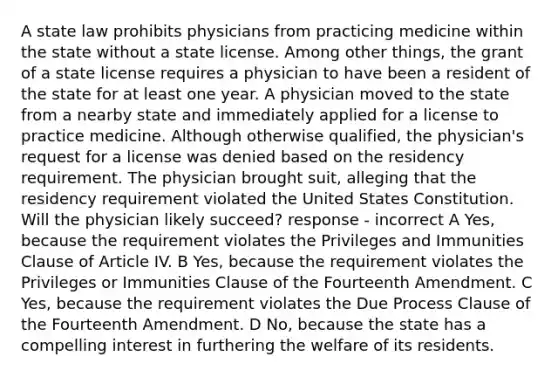 A state law prohibits physicians from practicing medicine within the state without a state license. Among other things, the grant of a state license requires a physician to have been a resident of the state for at least one year. A physician moved to the state from a nearby state and immediately applied for a license to practice medicine. Although otherwise qualified, the physician's request for a license was denied based on the residency requirement. The physician brought suit, alleging that the residency requirement violated the United States Constitution. Will the physician likely succeed? response - incorrect A Yes, because the requirement violates the Privileges and Immunities Clause of Article IV. B Yes, because the requirement violates the Privileges or Immunities Clause of the Fourteenth Amendment. C Yes, because the requirement violates the Due Process Clause of the Fourteenth Amendment. D No, because the state has a compelling interest in furthering the welfare of its residents.