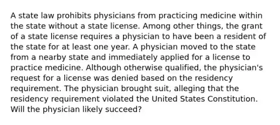 A state law prohibits physicians from practicing medicine within the state without a state license. Among other things, the grant of a state license requires a physician to have been a resident of the state for at least one year. A physician moved to the state from a nearby state and immediately applied for a license to practice medicine. Although otherwise qualified, the physician's request for a license was denied based on the residency requirement. The physician brought suit, alleging that the residency requirement violated the United States Constitution. Will the physician likely succeed?